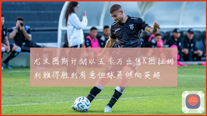 尤文图斯计划以五千万出售K图拉姆利雅得胜利有意但球员倾向英超
