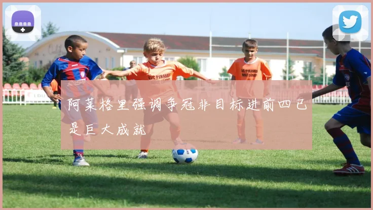 阿莱格里强调争冠非目标进前四已是巨大成就