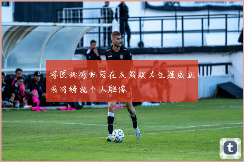 塔图姆感慨若在灰熊效力生涯成就或将铸就个人雕像
