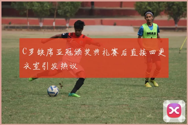 C罗缺席亚冠颁奖典礼赛后直接回更衣室引发热议