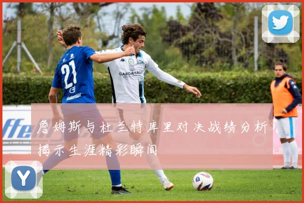 詹姆斯与杜兰特库里对决战绩分析揭示生涯精彩瞬间