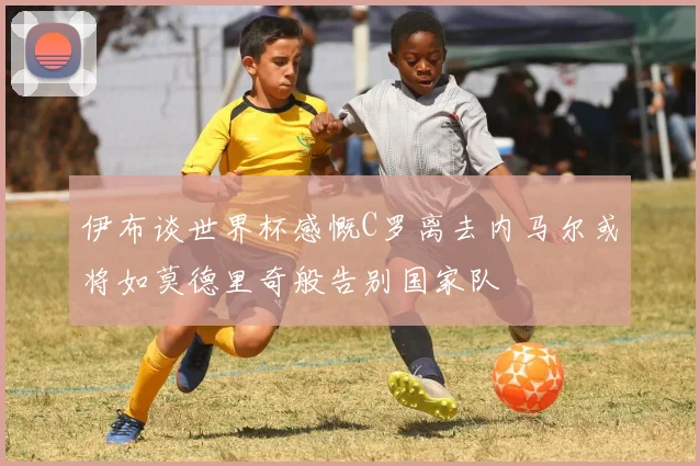 伊布谈世界杯感慨C罗离去内马尔或将如莫德里奇般告别国家队