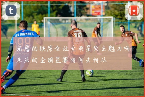 老詹的缺席会让全明星失去魅力吗未来的全明星赛将何去何从
