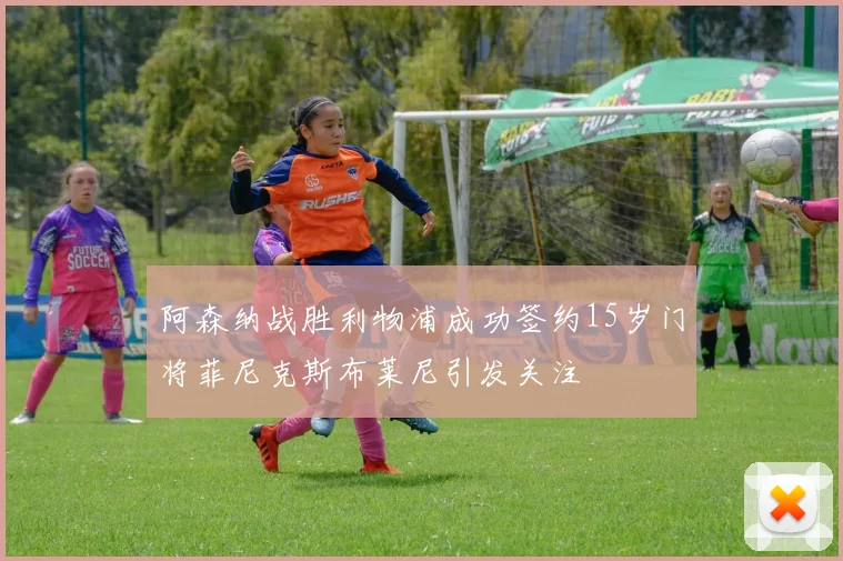 阿森纳战胜利物浦成功签约15岁门将菲尼克斯布莱尼引发关注