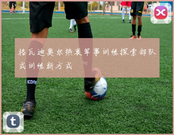 格瓦迪奥尔热衷军事训练探索部队式训练新方式