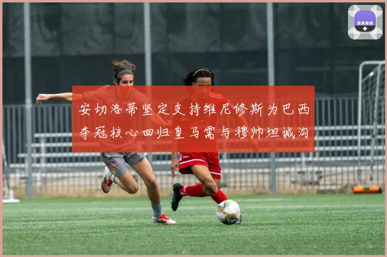 安切洛蒂坚定支持维尼修斯为巴西夺冠核心回归皇马需与穆帅坦诚沟通