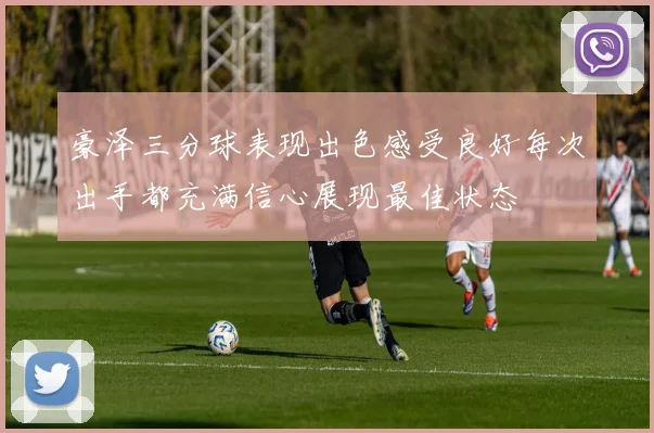 豪泽三分球表现出色感受良好每次出手都充满信心展现最佳状态