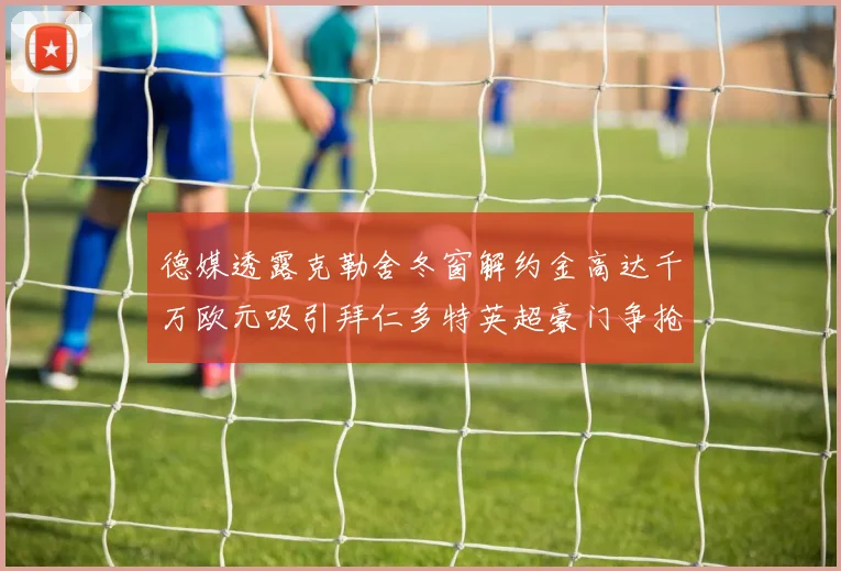 德媒透露克勒舍冬窗解约金高达千万欧元吸引拜仁多特英超豪门争抢