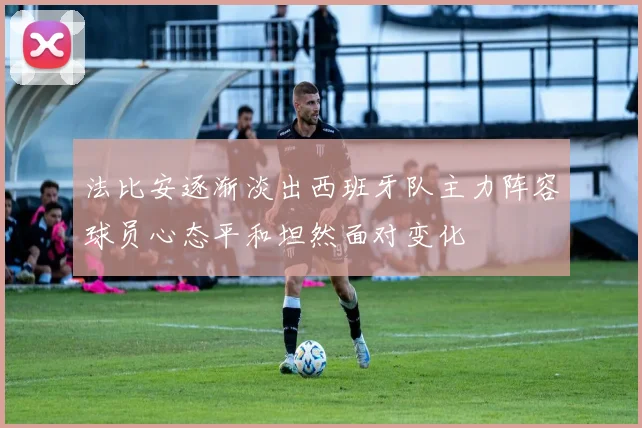 法比安逐渐淡出西班牙队主力阵容球员心态平和坦然面对变化