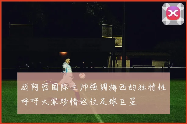 迈阿密国际主帅强调梅西的独特性呼吁大家珍惜这位足球巨星