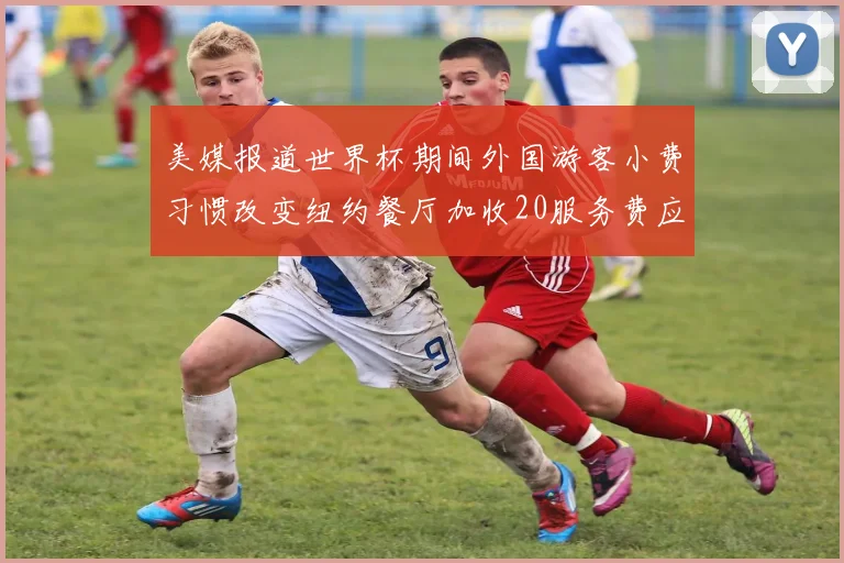 美媒报道世界杯期间外国游客小费习惯改变纽约餐厅加收20服务费应对