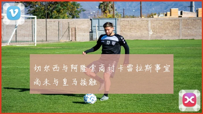 切尔西与阿隆索商讨卡雷拉斯事宜尚未与皇马接触
