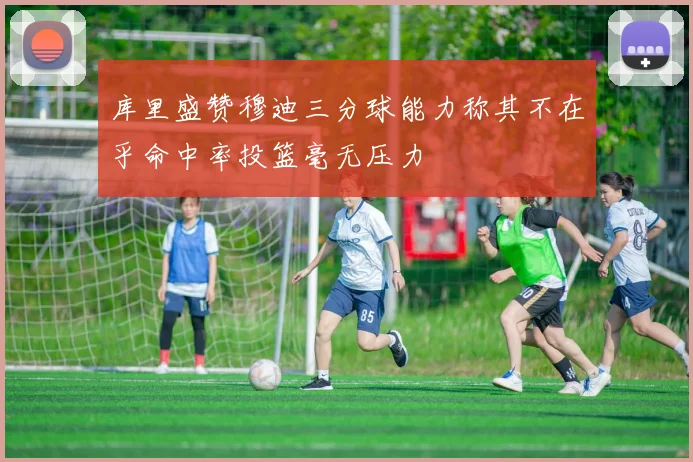 库里盛赞穆迪三分球能力称其不在乎命中率投篮毫无压力