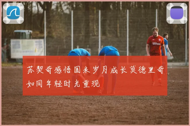 苏契奇感悟国米岁月成长莫德里奇如同年轻时光重现