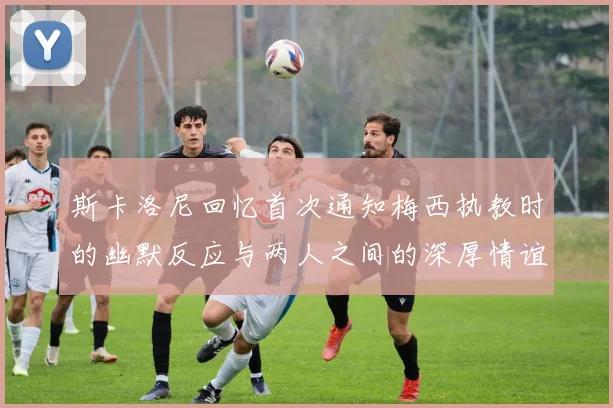 斯卡洛尼回忆首次通知梅西执教时的幽默反应与两人之间的深厚情谊